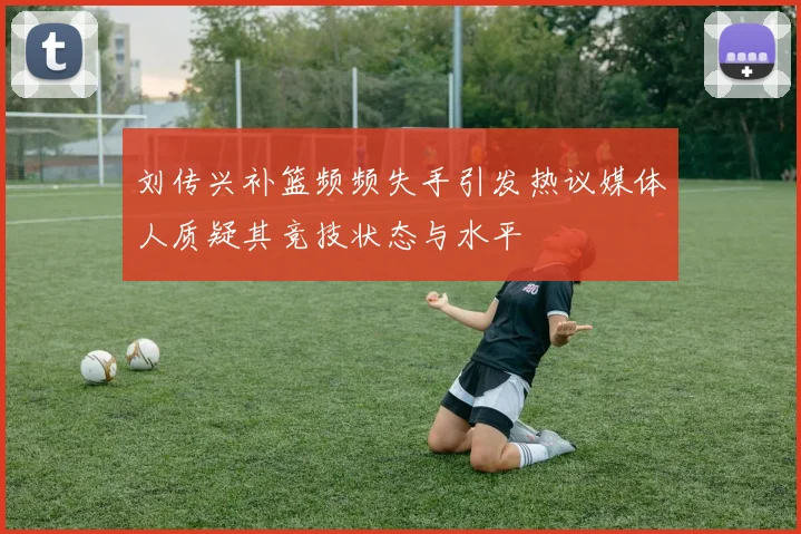刘传兴补篮频频失手引发热议媒体人质疑其竞技状态与水平