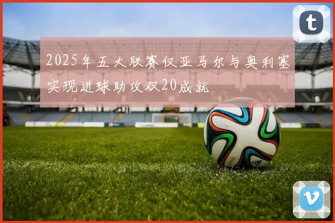 2025年五大联赛仅亚马尔与奥利塞实现进球助攻双20成就