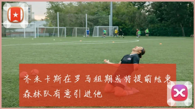 齐米卡斯在罗马租期或将提前结束森林队有意引进他