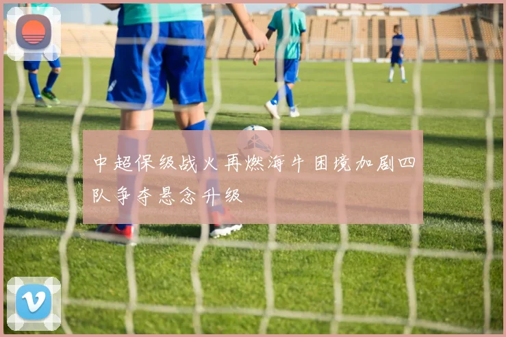 中超保级战火再燃海牛困境加剧四队争夺悬念升级