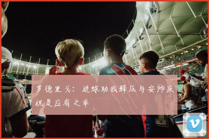 罗德里戈：进球助我释压与安帅庆祝是应有之举
