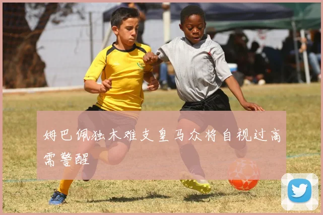 姆巴佩独木难支皇马众将自视过高需警醒