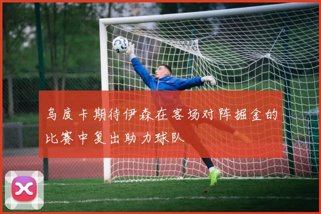 乌度卡期待伊森在客场对阵掘金的比赛中复出助力球队