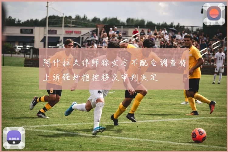 阿什拉夫律师称女方不配合调查将上诉强奸指控移交审判决定