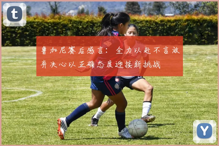 鲁加尼赛后感言：全力以赴不言放弃决心以正确态度迎接新挑战