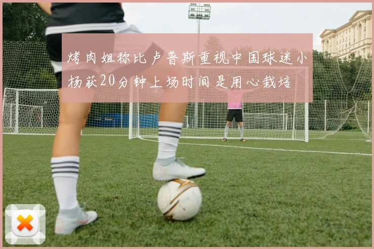 烤肉姐称比卢普斯重视中国球迷小杨获20分钟上场时间是用心栽培