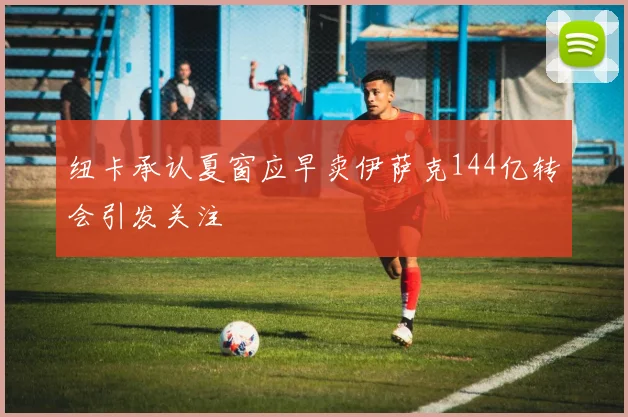 纽卡承认夏窗应早卖伊萨克144亿转会引发关注