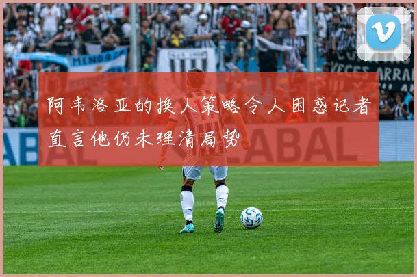 阿韦洛亚的换人策略令人困惑记者直言他仍未理清局势