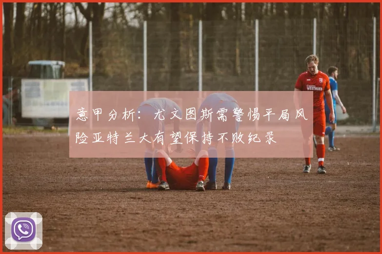 意甲分析：尤文图斯需警惕平局风险亚特兰大有望保持不败纪录