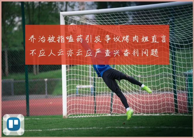 乔治被指嗑药引发争议烤肉姐直言不应人云亦云应严查兴奋剂问题