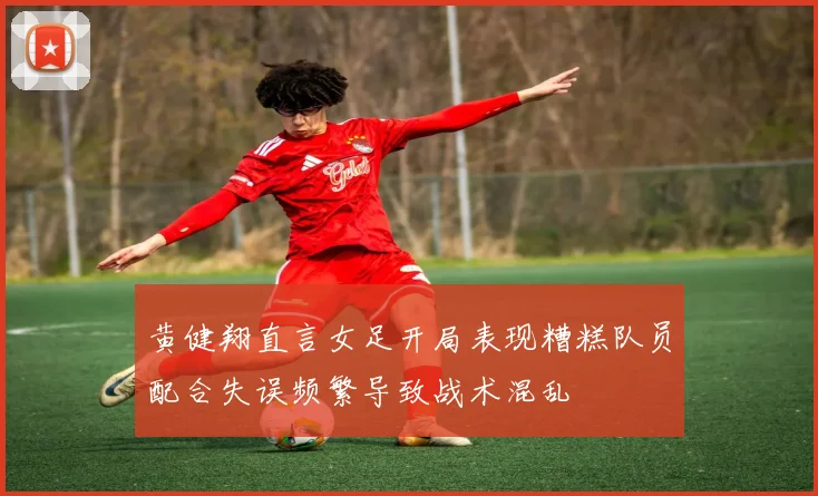 黄健翔直言女足开局表现糟糕队员配合失误频繁导致战术混乱