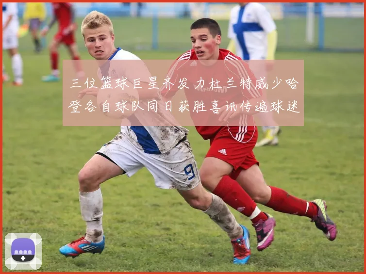 三位篮球巨星齐发力杜兰特威少哈登各自球队同日获胜喜讯传遍球迷圈