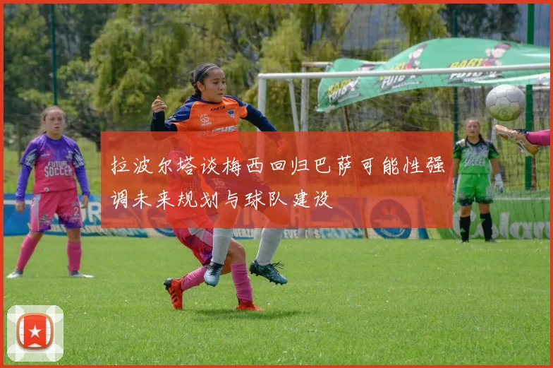 拉波尔塔谈梅西回归巴萨可能性强调未来规划与球队建设