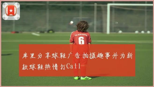 库里分享球鞋广告拍摄趣事并为新款球鞋热情打Call