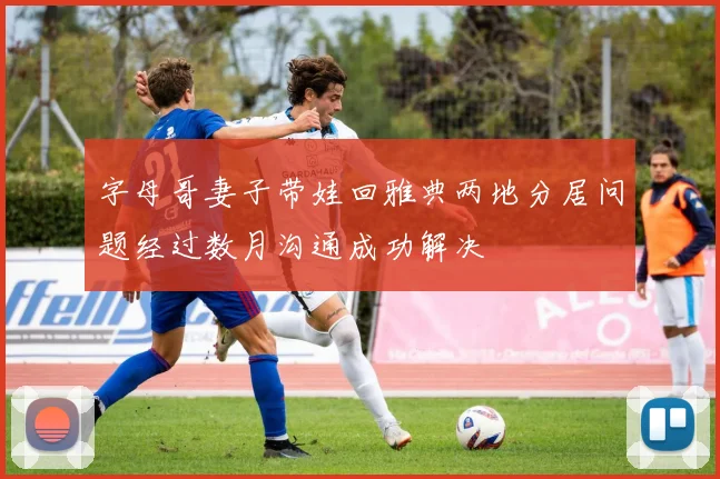 字母哥妻子带娃回雅典两地分居问题经过数月沟通成功解决