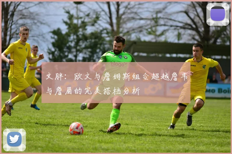 文胖：欧文与詹姆斯组合超越詹韦与詹眉的完美搭档分析