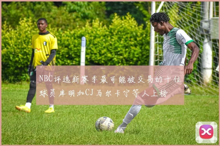 NBC评选新赛季最可能被交易的十位球员库明加CJ马尔卡宁等人上榜