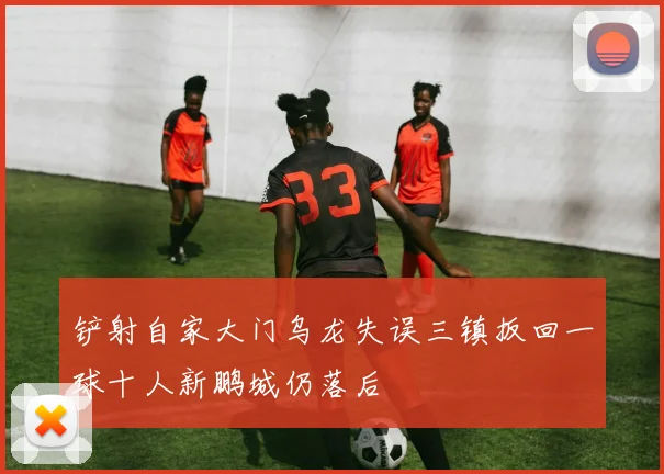铲射自家大门乌龙失误三镇扳回一球十人新鹏城仍落后