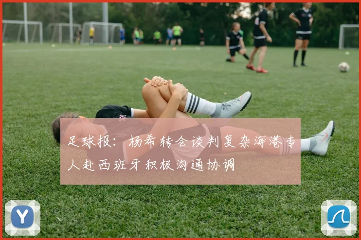 足球报：杨希转会谈判复杂海港专人赴西班牙积极沟通协调