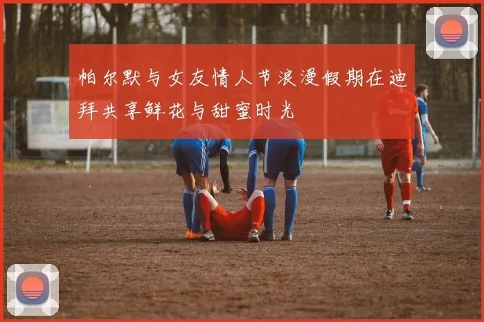 帕尔默与女友情人节浪漫假期在迪拜共享鲜花与甜蜜时光