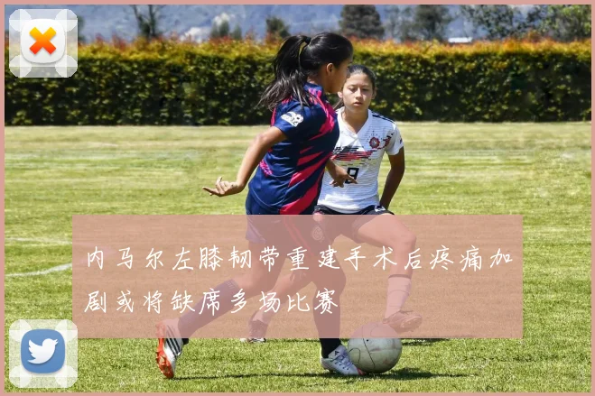 内马尔左膝韧带重建手术后疼痛加剧或将缺席多场比赛