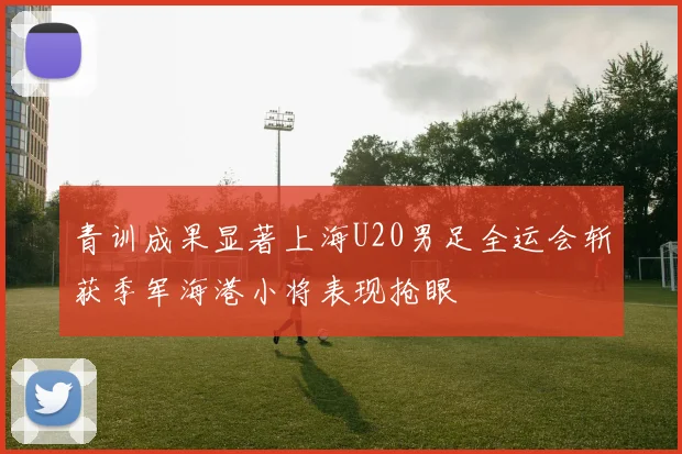 青训成果显著上海U20男足全运会斩获季军海港小将表现抢眼