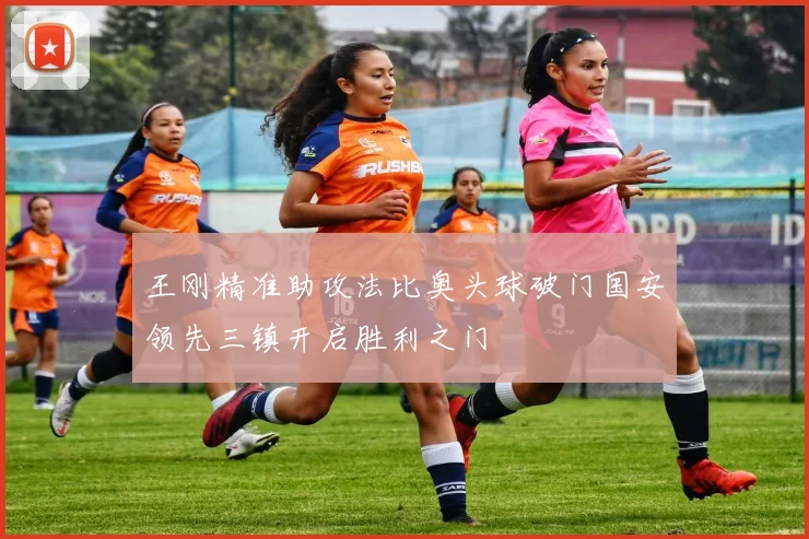 王刚精准助攻法比奥头球破门国安领先三镇开启胜利之门