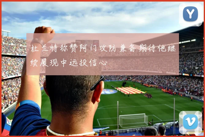 杜兰特称赞阿门攻防兼备期待他继续展现中远投信心