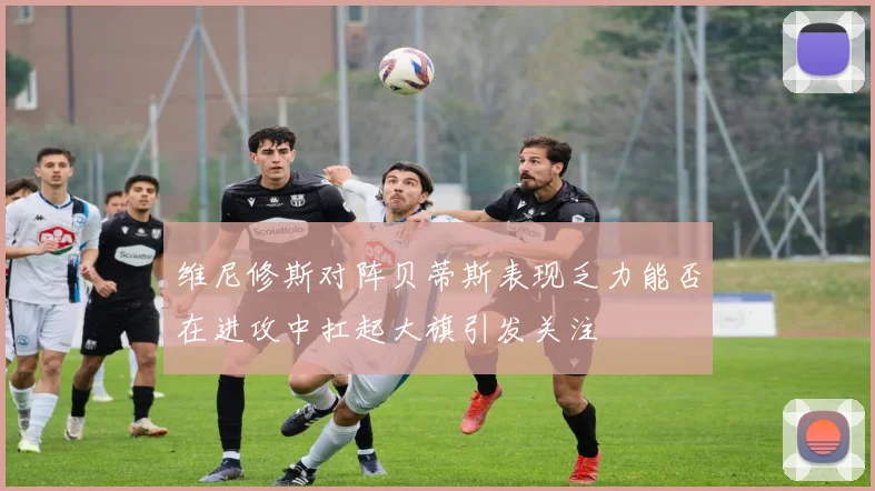 维尼修斯对阵贝蒂斯表现乏力能否在进攻中扛起大旗引发关注