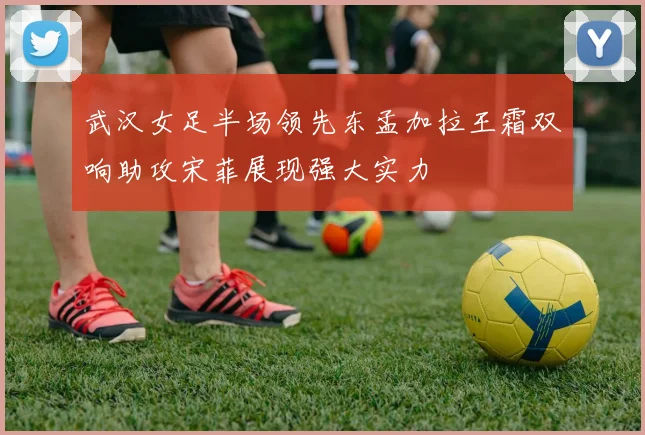 武汉女足半场领先东孟加拉王霜双响助攻宋菲展现强大实力